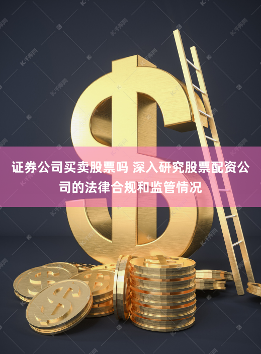 证券公司买卖股票吗 深入研究股票配资公司的法律合规和监管情况