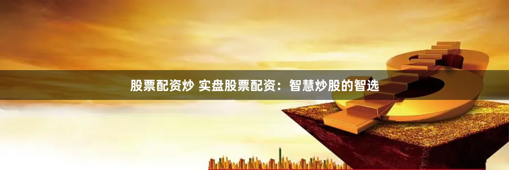 股票配资炒 实盘股票配资：智慧炒股的智选