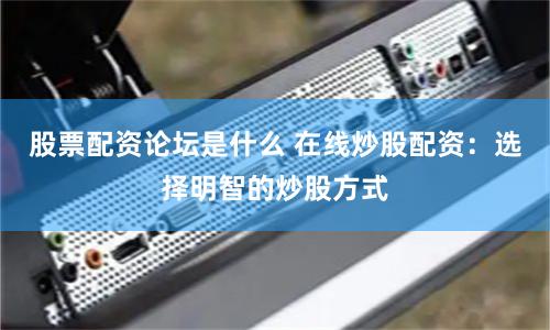 股票配资论坛是什么 在线炒股配资：选择明智的炒股方式