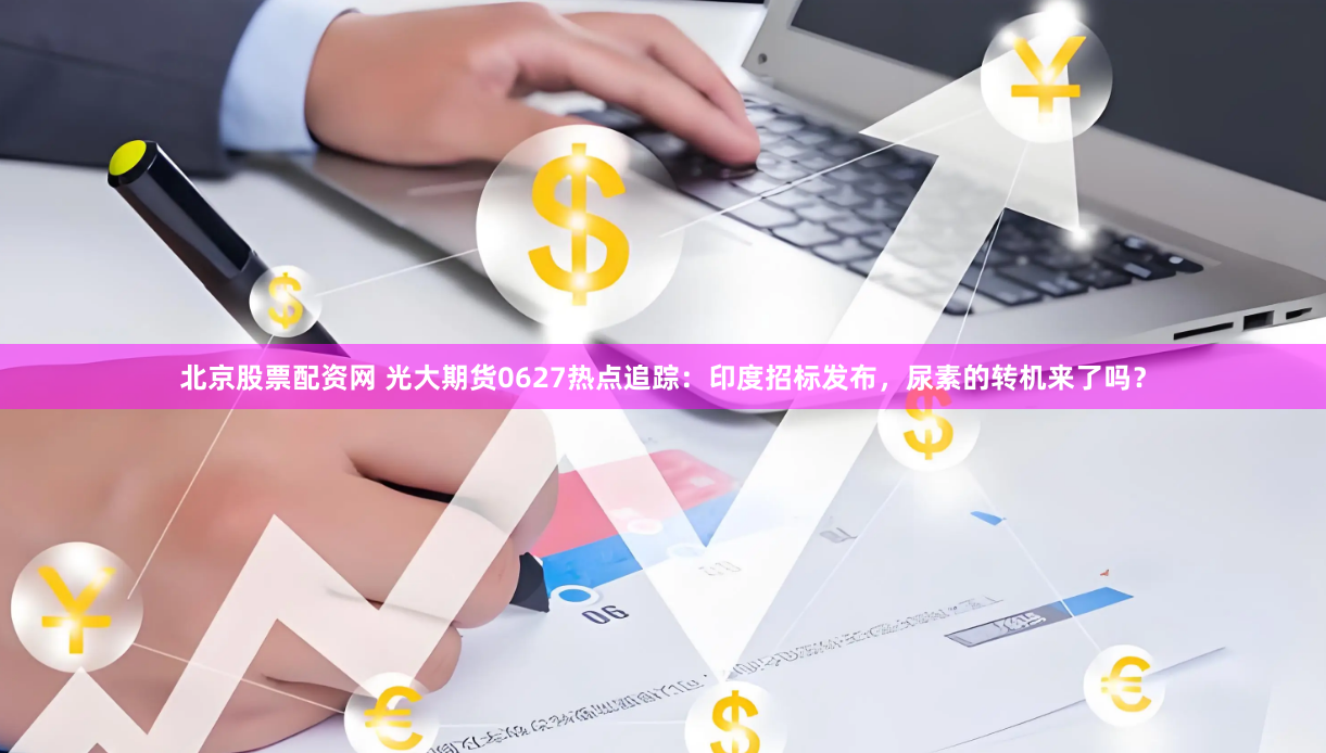 北京股票配资网 光大期货0627热点追踪：印度招标发布，尿素的转机来了吗？