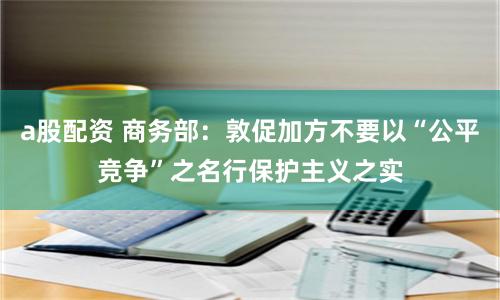 a股配资 商务部：敦促加方不要以“公平竞争”之名行保护主义之实