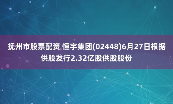 抚州市股票配资 恒宇集团(02448)6月27日根据供股发行2.32亿股供股股份