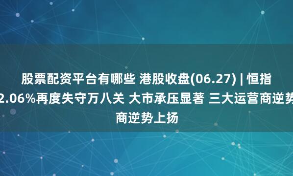 股票配资平台有哪些 港股收盘(06.27) | 恒指收跌2.06%再度失守万八关 大市承压显著 三大运营商逆势上扬