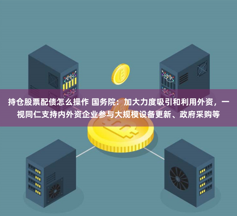 持仓股票配债怎么操作 国务院：加大力度吸引和利用外资，一视同仁支持内外资企业参与大规模设备更新、政府采购等