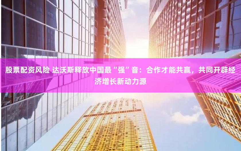 股票配资风险 达沃斯释放中国最“强”音：合作才能共赢，共同开辟经济增长新动力源