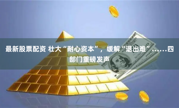 最新股票配资 壮大“耐心资本”，缓解“退出难”……四部门重磅发声