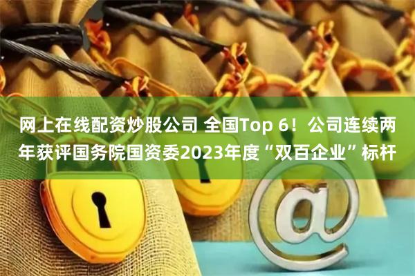网上在线配资炒股公司 全国Top 6！公司连续两年获评国务院国资委2023年度“双百企业”标杆