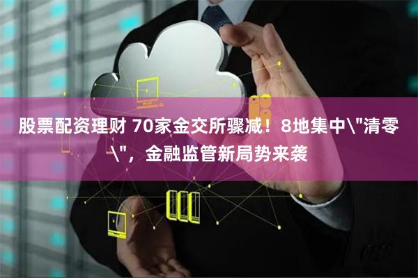 股票配资理财 70家金交所骤减！8地集中＂清零＂，金融监管新局势来袭