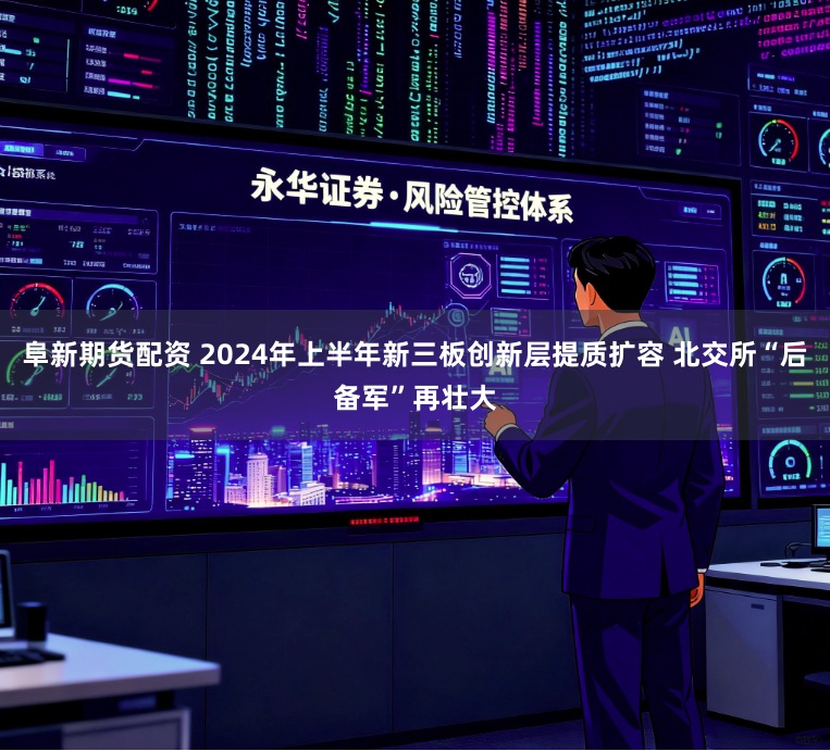 阜新期货配资 2024年上半年新三板创新层提质扩容 北交所“后备军”再壮大