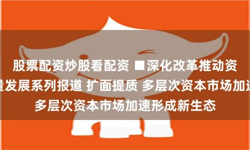 股票配资炒股看配资 ■深化改革推动资本市场高质量发展系列报道 扩面提质 多层次资本市场加速形成新生态