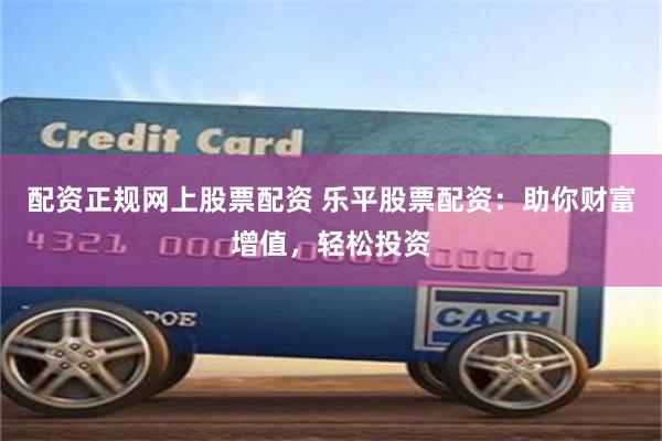 配资正规网上股票配资 乐平股票配资：助你财富增值，轻松投资